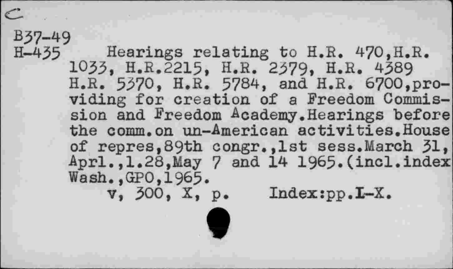 ﻿B57-49
H-435 Hearings relating to H.R. 470,H.R. 1035, H.R.2215, H.R. 2379, H.R. 4^89 H.R. 5370, H.R. 5784, and H.R. 6700,providing for creation of a Freedom Commission and Freedom Academy.Hearings before the comm.on un-American activities.House of repres,89th congr.,lst sess.March 31» Aprl.,1.28,May 7 and 14 1965.(incl.index Wash.,GPO,1965.
v, 300, X, p.	Index:pp.I-X.